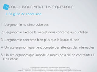 6. CONCLUSIONS, MERCI ET VOS QUESTIONS

   1. En guise de conclusion

1. L’ergonomie ne s’improvise pas

2. L’ergonomie excède le web et nous concerne au quotidien

3. L’ergonomie concerne bien plus que le layout du site

4. Un site ergonomique tient compte des attentes des internautes

5. Un site ergonomique impose le moins possible de contraintes à
  l’utilisateur

                                 La mise à disposition gratuite est un choix, la propriété intellectuelle un droit.
                 En cas d’utilisation des informations de cette présentation, merci d’en citer la source de la façon suivante :
            © Fred Colantonio, tous droits réservés | www.fredcolantonio.be | contact@fredcolantonio.be
 