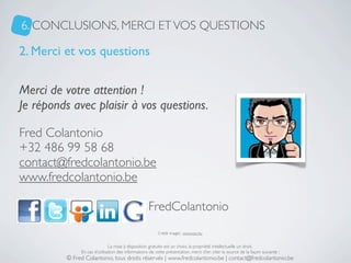 6. CONCLUSIONS, MERCI ET VOS QUESTIONS

2. Merci et vos questions

Merci de votre attention !
Je réponds avec plaisir à vos questions.

Fred Colantonio
+32 486 99 58 68
contact@fredcolantonio.be
www.fredcolantonio.be

                    :                            : FredColantonio
                                                         Crédit images : www.sxc.hu


                               La mise à disposition gratuite est un choix, la propriété intellectuelle un droit.
               En cas d’utilisation des informations de cette présentation, merci d’en citer la source de la façon suivante :
          © Fred Colantonio, tous droits réservés | www.fredcolantonio.be | contact@fredcolantonio.be
 