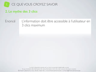 1.   CE QUE VOUS CROYEZ SAVOIR

2. Le mythe des 3 clics

Enoncé        L’information doit être accessible à l’utilisateur en
              3 clics maximum




                              La mise à disposition gratuite est un choix, la propriété intellectuelle un droit.
              En cas d’utilisation des informations de cette présentation, merci d’en citer la source de la façon suivante :
         © Fred Colantonio, tous droits réservés | www.fredcolantonio.be | contact@fredcolantonio.be
 