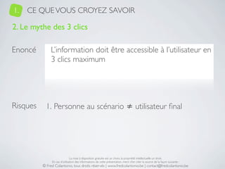1.   CE QUE VOUS CROYEZ SAVOIR

2. Le mythe des 3 clics

Enoncé         L’information doit être accessible à l’utilisateur en
               3 clics maximum




Risques     1. Personne au scénario ≠ utilisateur ﬁnal




                               La mise à disposition gratuite est un choix, la propriété intellectuelle un droit.
               En cas d’utilisation des informations de cette présentation, merci d’en citer la source de la façon suivante :
          © Fred Colantonio, tous droits réservés | www.fredcolantonio.be | contact@fredcolantonio.be
 