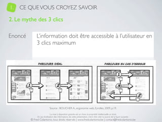 1.   CE QUE VOUS CROYEZ SAVOIR

2. Le mythe des 3 clics

Enoncé         L’information doit être accessible à l’utilisateur en
               3 clics maximum




Risques     1. Personne au scénario ≠ utilisateur ﬁnal
            2. Multiplication des clics en cas d’erreur


                             Source : BOUCHER A., ergonomie web, Eyrolles, 2009, p.19.

                               La mise à disposition gratuite est un choix, la propriété intellectuelle un droit.
               En cas d’utilisation des informations de cette présentation, merci d’en citer la source de la façon suivante :
          © Fred Colantonio, tous droits réservés | www.fredcolantonio.be | contact@fredcolantonio.be
 