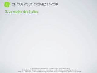 1.   CE QUE VOUS CROYEZ SAVOIR

2. Le mythe des 3 clics




                              La mise à disposition gratuite est un choix, la propriété intellectuelle un droit.
              En cas d’utilisation des informations de cette présentation, merci d’en citer la source de la façon suivante :
         © Fred Colantonio, tous droits réservés | www.fredcolantonio.be | contact@fredcolantonio.be
 