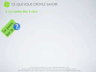 1.   CE QUE VOUS CROYEZ SAVOIR

   2. Le mythe des 3 clics
     a t
  r l in
su po
   Le




                                 La mise à disposition gratuite est un choix, la propriété intellectuelle un droit.
                 En cas d’utilisation des informations de cette présentation, merci d’en citer la source de la façon suivante :
            © Fred Colantonio, tous droits réservés | www.fredcolantonio.be | contact@fredcolantonio.be
 