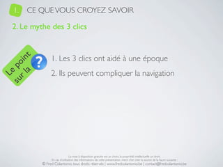 1.   CE QUE VOUS CROYEZ SAVOIR

   2. Le mythe des 3 clics


                 1. Les 3 clics ont aidé à une époque
     a t
  r l in
su po




                 2. Ils peuvent compliquer la navigation
   Le




                                 La mise à disposition gratuite est un choix, la propriété intellectuelle un droit.
                 En cas d’utilisation des informations de cette présentation, merci d’en citer la source de la façon suivante :
            © Fred Colantonio, tous droits réservés | www.fredcolantonio.be | contact@fredcolantonio.be
 