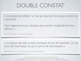 DOUBLE CONSTAT
« Le constat est édiﬁant : un site sur deux est mal conçu, mal écrit et
mal pensé.

Donc logiquement peu attrayant, peu vendeur et globalement peu
efﬁcace. »
Collectif, Ecrire et manager sa communication, EdiPro, 2008, p.78.




« La plupart des sites actuels manquent encore de l’essentiel : un vrai
souci des internautes, de qui ils sont et de leurs besoins. »
BOUCHER A., Ergonomie web - Pour des sites web efﬁcaces, Eyrolles, Accès libre, 2009, p.XIV.




                                                 La mise à disposition gratuite est un choix, la propriété intellectuelle un droit.
                                 En cas d’utilisation des informations de cette présentation, merci d’en citer la source de la façon suivante :
                         © Fred Colantonio, tous droits réservés | www.fredcolantonio.be | contact@fredcolantonio.be
 