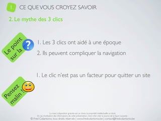 1.   CE QUE VOUS CROYEZ SAVOIR

   2. Le mythe des 3 clics


                 1. Les 3 clics ont aidé à une époque
     a t
  r l in
su po




                 2. Ils peuvent compliquer la navigation
   Le




                1. Le clic n’est pas un facteur pour quitter un site
 ali z
m nse
      !
    n
  Pe




                                 La mise à disposition gratuite est un choix, la propriété intellectuelle un droit.
                 En cas d’utilisation des informations de cette présentation, merci d’en citer la source de la façon suivante :
            © Fred Colantonio, tous droits réservés | www.fredcolantonio.be | contact@fredcolantonio.be
 