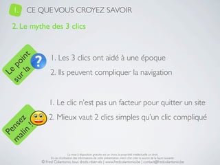 1.   CE QUE VOUS CROYEZ SAVOIR

   2. Le mythe des 3 clics


                 1. Les 3 clics ont aidé à une époque
     a t
  r l in
su po




                 2. Ils peuvent compliquer la navigation
   Le




                1. Le clic n’est pas un facteur pour quitter un site
                2. Mieux vaut 2 clics simples qu’un clic compliqué
 ali z
m nse
      !
    n
  Pe




                                 La mise à disposition gratuite est un choix, la propriété intellectuelle un droit.
                 En cas d’utilisation des informations de cette présentation, merci d’en citer la source de la façon suivante :
            © Fred Colantonio, tous droits réservés | www.fredcolantonio.be | contact@fredcolantonio.be
 