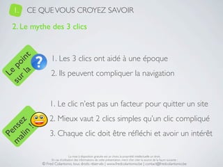 1.   CE QUE VOUS CROYEZ SAVOIR

   2. Le mythe des 3 clics


                 1. Les 3 clics ont aidé à une époque
     a t
  r l in
su po




                 2. Ils peuvent compliquer la navigation
   Le




                1. Le clic n’est pas un facteur pour quitter un site
                2. Mieux vaut 2 clics simples qu’un clic compliqué
 ali z
m nse
      !




                3. Chaque clic doit être réﬂéchi et avoir un intérêt
    n
  Pe




                                 La mise à disposition gratuite est un choix, la propriété intellectuelle un droit.
                 En cas d’utilisation des informations de cette présentation, merci d’en citer la source de la façon suivante :
            © Fred Colantonio, tous droits réservés | www.fredcolantonio.be | contact@fredcolantonio.be
 