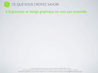 1.   CE QUE VOUS CROYEZ SAVOIR

3. Ergonomie et design graphique ne vont pas ensemble




                             La mise à disposition gratuite est un choix, la propriété intellectuelle un droit.
             En cas d’utilisation des informations de cette présentation, merci d’en citer la source de la façon suivante :
        © Fred Colantonio, tous droits réservés | www.fredcolantonio.be | contact@fredcolantonio.be
 
