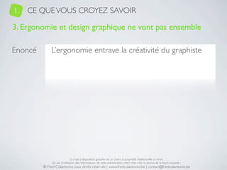 1.   CE QUE VOUS CROYEZ SAVOIR

3. Ergonomie et design graphique ne vont pas ensemble

Enoncé        L’ergonomie entrave la créativité du graphiste




                              La mise à disposition gratuite est un choix, la propriété intellectuelle un droit.
              En cas d’utilisation des informations de cette présentation, merci d’en citer la source de la façon suivante :
         © Fred Colantonio, tous droits réservés | www.fredcolantonio.be | contact@fredcolantonio.be
 