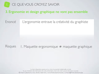 1.   CE QUE VOUS CROYEZ SAVOIR

3. Ergonomie et design graphique ne vont pas ensemble

Enoncé         L’ergonomie entrave la créativité du graphiste




Risques     1. Maquette ergonomique ≠ maquette graphique




                               La mise à disposition gratuite est un choix, la propriété intellectuelle un droit.
               En cas d’utilisation des informations de cette présentation, merci d’en citer la source de la façon suivante :
          © Fred Colantonio, tous droits réservés | www.fredcolantonio.be | contact@fredcolantonio.be
 