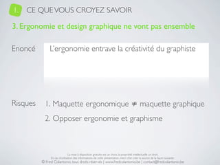 1.   CE QUE VOUS CROYEZ SAVOIR

3. Ergonomie et design graphique ne vont pas ensemble

Enoncé         L’ergonomie entrave la créativité du graphiste




Risques     1. Maquette ergonomique ≠ maquette graphique
            2. Opposer ergonomie et graphisme



                               La mise à disposition gratuite est un choix, la propriété intellectuelle un droit.
               En cas d’utilisation des informations de cette présentation, merci d’en citer la source de la façon suivante :
          © Fred Colantonio, tous droits réservés | www.fredcolantonio.be | contact@fredcolantonio.be
 