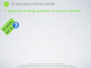 1.   CE QUE VOUS CROYEZ SAVOIR

   3. Ergonomie et design graphique ne vont pas ensemble
     a t
  r l in
su po
   Le




                                La mise à disposition gratuite est un choix, la propriété intellectuelle un droit.
                En cas d’utilisation des informations de cette présentation, merci d’en citer la source de la façon suivante :
           © Fred Colantonio, tous droits réservés | www.fredcolantonio.be | contact@fredcolantonio.be
 