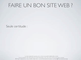 FAIRE UN BON SITE WEB ?


Seule certitude :




                            La mise à disposition gratuite est un choix, la propriété intellectuelle un droit.
            En cas d’utilisation des informations de cette présentation, merci d’en citer la source de la façon suivante :
       © Fred Colantonio, tous droits réservés | www.fredcolantonio.be | contact@fredcolantonio.be
 