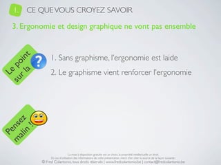 1.   CE QUE VOUS CROYEZ SAVOIR

   3. Ergonomie et design graphique ne vont pas ensemble


                1. Sans graphisme, l’ergonomie est laide
     a t
  r l in
su po




                2. Le graphisme vient renforcer l’ergonomie
   Le
 ali z
m nse
      !
    n
  Pe




                                La mise à disposition gratuite est un choix, la propriété intellectuelle un droit.
                En cas d’utilisation des informations de cette présentation, merci d’en citer la source de la façon suivante :
           © Fred Colantonio, tous droits réservés | www.fredcolantonio.be | contact@fredcolantonio.be
 