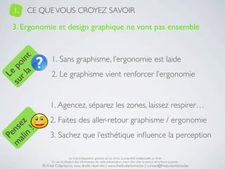 1.   CE QUE VOUS CROYEZ SAVOIR

   3. Ergonomie et design graphique ne vont pas ensemble


                1. Sans graphisme, l’ergonomie est laide
     a t
  r l in
su po




                2. Le graphisme vient renforcer l’ergonomie
   Le




               1. Agencez, séparez les zones, laissez respirer…
               2. Faites des aller-retour graphisme / ergonomie
 ali z
m nse
      !




               3. Sachez que l’esthétique inﬂuence la perception
    n
  Pe




                                La mise à disposition gratuite est un choix, la propriété intellectuelle un droit.
                En cas d’utilisation des informations de cette présentation, merci d’en citer la source de la façon suivante :
           © Fred Colantonio, tous droits réservés | www.fredcolantonio.be | contact@fredcolantonio.be
 