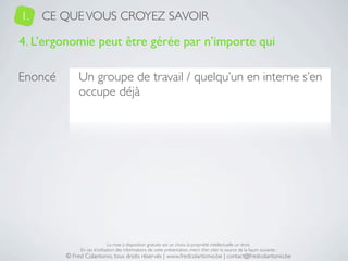 1.   CE QUE VOUS CROYEZ SAVOIR

4. L’ergonomie peut être gérée par n’importe qui

Enoncé        Un groupe de travail / quelqu’un en interne s’en
              occupe déjà




                              La mise à disposition gratuite est un choix, la propriété intellectuelle un droit.
              En cas d’utilisation des informations de cette présentation, merci d’en citer la source de la façon suivante :
         © Fred Colantonio, tous droits réservés | www.fredcolantonio.be | contact@fredcolantonio.be
 