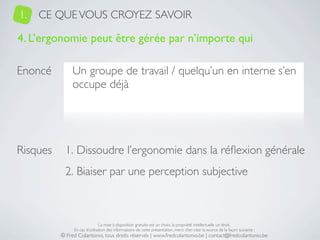 1.   CE QUE VOUS CROYEZ SAVOIR

4. L’ergonomie peut être gérée par n’importe qui

Enoncé         Un groupe de travail / quelqu’un en interne s’en
               occupe déjà




Risques     1. Dissoudre l’ergonomie dans la réﬂexion générale
            2. Biaiser par une perception subjective



                               La mise à disposition gratuite est un choix, la propriété intellectuelle un droit.
               En cas d’utilisation des informations de cette présentation, merci d’en citer la source de la façon suivante :
          © Fred Colantonio, tous droits réservés | www.fredcolantonio.be | contact@fredcolantonio.be
 