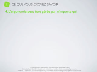 1.   CE QUE VOUS CROYEZ SAVOIR

4. L’ergonomie peut être gérée par n’importe qui




                             La mise à disposition gratuite est un choix, la propriété intellectuelle un droit.
             En cas d’utilisation des informations de cette présentation, merci d’en citer la source de la façon suivante :
        © Fred Colantonio, tous droits réservés | www.fredcolantonio.be | contact@fredcolantonio.be
 