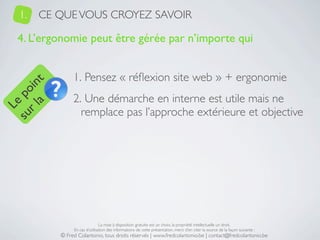 1.   CE QUE VOUS CROYEZ SAVOIR

   4. L’ergonomie peut être gérée par n’importe qui


                1. Pensez « réﬂexion site web » + ergonomie
     a t
  r l in
su po




                2. Une démarche en interne est utile mais ne
   Le




                  remplace pas l’approche extérieure et objective




                                La mise à disposition gratuite est un choix, la propriété intellectuelle un droit.
                En cas d’utilisation des informations de cette présentation, merci d’en citer la source de la façon suivante :
           © Fred Colantonio, tous droits réservés | www.fredcolantonio.be | contact@fredcolantonio.be
 