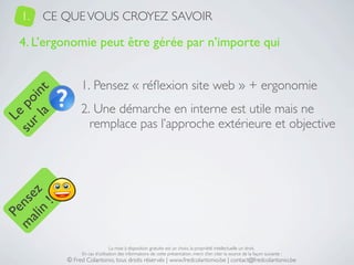 1.   CE QUE VOUS CROYEZ SAVOIR

   4. L’ergonomie peut être gérée par n’importe qui


                1. Pensez « réﬂexion site web » + ergonomie
     a t
  r l in
su po




                2. Une démarche en interne est utile mais ne
   Le




                  remplace pas l’approche extérieure et objective
 ali z
m nse
      !
    n
  Pe




                                La mise à disposition gratuite est un choix, la propriété intellectuelle un droit.
                En cas d’utilisation des informations de cette présentation, merci d’en citer la source de la façon suivante :
           © Fred Colantonio, tous droits réservés | www.fredcolantonio.be | contact@fredcolantonio.be
 