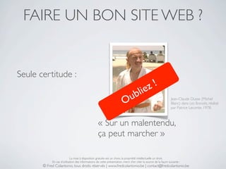 FAIRE UN BON SITE WEB ?


Seule certitude :
                                                                                           !
                                                                                   b li ez
                                                                         O u                                      Jean-Claude Dusse (Michel
                                                                                                                  Blanc) dans Les Bronzés, réalisé
                                                                                                                  par Patrice Leconte, 1978.



                                                   « Sur un malentendu,
                                                   ça peut marcher »

                            La mise à disposition gratuite est un choix, la propriété intellectuelle un droit.
            En cas d’utilisation des informations de cette présentation, merci d’en citer la source de la façon suivante :
       © Fred Colantonio, tous droits réservés | www.fredcolantonio.be | contact@fredcolantonio.be
 