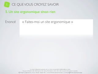 1.   CE QUE VOUS CROYEZ SAVOIR

5. Un site ergonomique sinon rien

Enoncé        « Faites-moi un site ergonomique »




                              La mise à disposition gratuite est un choix, la propriété intellectuelle un droit.
              En cas d’utilisation des informations de cette présentation, merci d’en citer la source de la façon suivante :
         © Fred Colantonio, tous droits réservés | www.fredcolantonio.be | contact@fredcolantonio.be
 