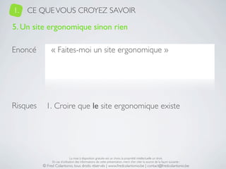 1.   CE QUE VOUS CROYEZ SAVOIR

5. Un site ergonomique sinon rien

Enoncé         « Faites-moi un site ergonomique »




Risques     1. Croire que le site ergonomique existe




                               La mise à disposition gratuite est un choix, la propriété intellectuelle un droit.
               En cas d’utilisation des informations de cette présentation, merci d’en citer la source de la façon suivante :
          © Fred Colantonio, tous droits réservés | www.fredcolantonio.be | contact@fredcolantonio.be
 
