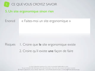 1.   CE QUE VOUS CROYEZ SAVOIR

5. Un site ergonomique sinon rien

Enoncé         « Faites-moi un site ergonomique »




Risques     1. Croire que le site ergonomique existe
            2. Croire qu’il existe une façon de faire



                               La mise à disposition gratuite est un choix, la propriété intellectuelle un droit.
               En cas d’utilisation des informations de cette présentation, merci d’en citer la source de la façon suivante :
          © Fred Colantonio, tous droits réservés | www.fredcolantonio.be | contact@fredcolantonio.be
 
