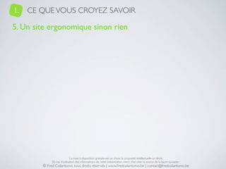 1.   CE QUE VOUS CROYEZ SAVOIR

5. Un site ergonomique sinon rien




                             La mise à disposition gratuite est un choix, la propriété intellectuelle un droit.
             En cas d’utilisation des informations de cette présentation, merci d’en citer la source de la façon suivante :
        © Fred Colantonio, tous droits réservés | www.fredcolantonio.be | contact@fredcolantonio.be
 
