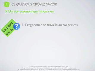 1.   CE QUE VOUS CROYEZ SAVOIR

   5. Un site ergonomique sinon rien


                1. L’ergonomie se travaille au cas par cas
     a t
  r l in
su po
   Le




                                La mise à disposition gratuite est un choix, la propriété intellectuelle un droit.
                En cas d’utilisation des informations de cette présentation, merci d’en citer la source de la façon suivante :
           © Fred Colantonio, tous droits réservés | www.fredcolantonio.be | contact@fredcolantonio.be
 