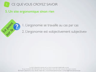 1.   CE QUE VOUS CROYEZ SAVOIR

   5. Un site ergonomique sinon rien


                1. L’ergonomie se travaille au cas par cas
     a t
  r l in
su po




                2. L’ergonomie est «objectivement subjective»
   Le




                                La mise à disposition gratuite est un choix, la propriété intellectuelle un droit.
                En cas d’utilisation des informations de cette présentation, merci d’en citer la source de la façon suivante :
           © Fred Colantonio, tous droits réservés | www.fredcolantonio.be | contact@fredcolantonio.be
 
