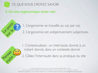 1.   CE QUE VOUS CROYEZ SAVOIR

   5. Un site ergonomique sinon rien


                1. L’ergonomie se travaille au cas par cas
     a t
  r l in
su po




                2. L’ergonomie est «objectivement subjective»
   Le




               1. Contextualisez : un internaute donné, à un
                 instant donné, dans un contexte donné
 ali z
m nse




               2. Ciblez l’internaute dans sa pratique du site
      !
    n
  Pe




                                La mise à disposition gratuite est un choix, la propriété intellectuelle un droit.
                En cas d’utilisation des informations de cette présentation, merci d’en citer la source de la façon suivante :
           © Fred Colantonio, tous droits réservés | www.fredcolantonio.be | contact@fredcolantonio.be
 