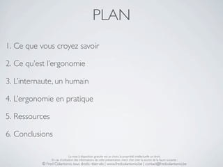 PLAN
1. Ce que vous croyez savoir

2. Ce qu’est l’ergonomie

3. L’internaute, un humain

4. L’ergonomie en pratique

5. Ressources

6. Conclusions

                                La mise à disposition gratuite est un choix, la propriété intellectuelle un droit.
                En cas d’utilisation des informations de cette présentation, merci d’en citer la source de la façon suivante :
           © Fred Colantonio, tous droits réservés | www.fredcolantonio.be | contact@fredcolantonio.be
 