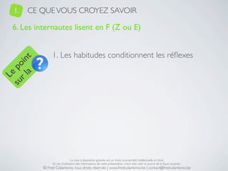1.   CE QUE VOUS CROYEZ SAVOIR

   6. Les internautes lisent en F (Z ou E)


                 1. Les habitudes conditionnent les réﬂexes
     a t
  r l in
su po
   Le




                                 La mise à disposition gratuite est un choix, la propriété intellectuelle un droit.
                 En cas d’utilisation des informations de cette présentation, merci d’en citer la source de la façon suivante :
            © Fred Colantonio, tous droits réservés | www.fredcolantonio.be | contact@fredcolantonio.be
 