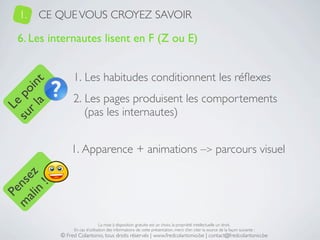 1.   CE QUE VOUS CROYEZ SAVOIR

   6. Les internautes lisent en F (Z ou E)


                 1. Les habitudes conditionnent les réﬂexes
     a t
  r l in
su po




                 2. Les pages produisent les comportements
   Le




                    (pas les internautes)


                1. Apparence + animations –> parcours visuel
 ali z
m nse
      !
    n
  Pe




                                 La mise à disposition gratuite est un choix, la propriété intellectuelle un droit.
                 En cas d’utilisation des informations de cette présentation, merci d’en citer la source de la façon suivante :
            © Fred Colantonio, tous droits réservés | www.fredcolantonio.be | contact@fredcolantonio.be
 