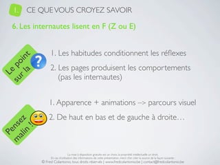 1.   CE QUE VOUS CROYEZ SAVOIR

   6. Les internautes lisent en F (Z ou E)


                 1. Les habitudes conditionnent les réﬂexes
     a t
  r l in
su po




                 2. Les pages produisent les comportements
   Le




                    (pas les internautes)


                1. Apparence + animations –> parcours visuel
                2. De haut en bas et de gauche à droite…
 ali z
m nse
      !
    n
  Pe




                                 La mise à disposition gratuite est un choix, la propriété intellectuelle un droit.
                 En cas d’utilisation des informations de cette présentation, merci d’en citer la source de la façon suivante :
            © Fred Colantonio, tous droits réservés | www.fredcolantonio.be | contact@fredcolantonio.be
 