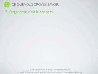 1.   CE QUE VOUS CROYEZ SAVOIR

7. L’ergonomie, c’est le bon sens




                              La mise à disposition gratuite est un choix, la propriété intellectuelle un droit.
              En cas d’utilisation des informations de cette présentation, merci d’en citer la source de la façon suivante :
         © Fred Colantonio, tous droits réservés | www.fredcolantonio.be | contact@fredcolantonio.be
 