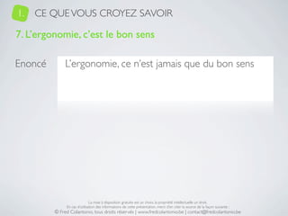 1.   CE QUE VOUS CROYEZ SAVOIR

7. L’ergonomie, c’est le bon sens

Enoncé        L’ergonomie, ce n’est jamais que du bon sens




                              La mise à disposition gratuite est un choix, la propriété intellectuelle un droit.
              En cas d’utilisation des informations de cette présentation, merci d’en citer la source de la façon suivante :
         © Fred Colantonio, tous droits réservés | www.fredcolantonio.be | contact@fredcolantonio.be
 
