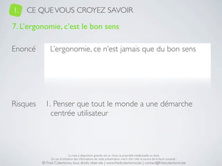 1.   CE QUE VOUS CROYEZ SAVOIR

7. L’ergonomie, c’est le bon sens

Enoncé         L’ergonomie, ce n’est jamais que du bon sens




Risques     1. Penser que tout le monde a une démarche
              centrée utilisateur



                               La mise à disposition gratuite est un choix, la propriété intellectuelle un droit.
               En cas d’utilisation des informations de cette présentation, merci d’en citer la source de la façon suivante :
          © Fred Colantonio, tous droits réservés | www.fredcolantonio.be | contact@fredcolantonio.be
 