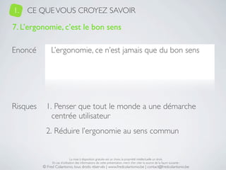 1.   CE QUE VOUS CROYEZ SAVOIR

7. L’ergonomie, c’est le bon sens

Enoncé         L’ergonomie, ce n’est jamais que du bon sens




Risques     1. Penser que tout le monde a une démarche
              centrée utilisateur
            2. Réduire l’ergonomie au sens commun


                               La mise à disposition gratuite est un choix, la propriété intellectuelle un droit.
               En cas d’utilisation des informations de cette présentation, merci d’en citer la source de la façon suivante :
          © Fred Colantonio, tous droits réservés | www.fredcolantonio.be | contact@fredcolantonio.be
 