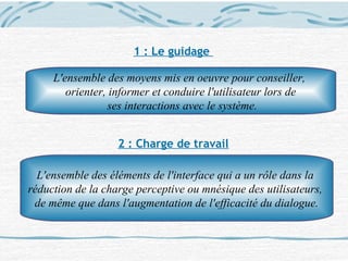 1 : Le guidage
2 : Charge de travail
L'ensemble des moyens mis en oeuvre pour conseiller,
orienter, informer et conduire l'utilisateur lors de
ses interactions avec le système.
L'ensemble des éléments de l'interface qui a un rôle dans la
réduction de la charge perceptive ou mnésique des utilisateurs,
de même que dans l'augmentation de l'efficacité du dialogue.
 