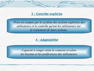 3 : Contrôle explicite
4 : Adaptabilité
Prise en compte par le système des actions explicites des
utilisateurs et le contrôle qu'ont les utilisateurs sur
le traitement de leurs actions.
Capacité à réagir selon le contexte et selon
les besoins et les préférences des utilisateurs.
 