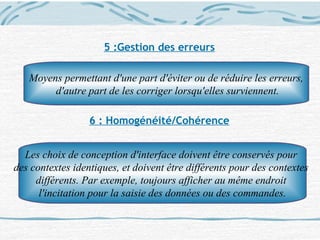 5 :Gestion des erreurs
6 : Homogénéité/Cohérence
Moyens permettant d'une part d'éviter ou de réduire les erreurs,
d'autre part de les corriger lorsqu'elles surviennent.
Les choix de conception d'interface doivent être conservés pour
des contextes identiques, et doivent être différents pour des contextes
différents. Par exemple, toujours afficher au même endroit
l'incitation pour la saisie des données ou des commandes.
 
