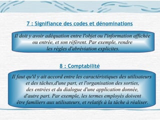 7 : Signifiance des codes et dénominations
8 : Comptabilité
Il doit y avoir adéquation entre l'objet ou l'information affichée
ou entrée, et son référent. Par exemple, rendre
les règles d'abréviation explicites.
Il faut qu'il y ait accord entre les caractéristiques des utilisateurs
et des tâches,d'une part, et l'organisation des sorties,
des entrées et du dialogue d'une application donnée,
d'autre part. Par exemple, les termes employés doivent
être familiers aux utilisateurs, et relatifs à la tâche à réaliser.
 