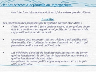 II : Les critères d’ergonomie en Informatique.
Une interface informatique doit satisfaire à deux grands critères :
1 – Utilité
Les fonctionnalités proposées par le système doivent être utiles :
• l'interface doit servir à faire quelque chose, et ce quelque chose
doit être pertinent au regard des objectifs de l'utilisateur cible.
L'application doit servir un besoin.
• Un système peut respecter tous les critères d’utilisabilité mais
être inutile. C'est l'adéquation entre l'activité et l'outil qui
permettra de dire que cet outil est utile.
• Les méthodes d'analyse de l'activité nous permettent de cerner
quelles fonctionnalités doit fournir l'application, autrement dit
quelles fonctionnalités sont utiles.
Un système de bonne qualité ergonomique devra être à la fois
utile et utilisable.
 