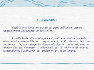 2 - Utilisabilité :
Facilité avec laquelle l’utilisateur peut utiliser un système
(généralement une application logicielle).
L’Utilisabilité d’une interface est habituellement déterminée
selon certains critères liés au comportement de l’utilisateur tels que
le temps d’apprentissage, La vitesse d’exécution de la tâche et le
nombre d’erreurs commises. L’adéquation de la tâche ainsi que la
satisfaction de l’utilisateur est également prises en compte.
 