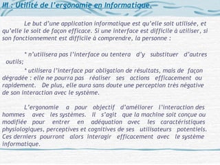 III : Utilité de l’ergonomie en Informatique.
Le but d’une application informatique est qu’elle soit utilisée, et
qu’elle le soit de façon efficace. Si une interface est difficile à utiliser, si
son fonctionnement est difficile à comprendre, la personne :
* n’utilisera pas l’interface ou tentera d’y substituer d’autres
outils;
* utilisera l’interface par obligation de résultats, mais de façon
dégradée : elle ne pourra pas réaliser ses actions efficacement ou
rapidement. De plus, elle aura sans doute une perception très négative
de son interaction avec le système.
L’ergonomie a pour objectif d’améliorer l’interaction des
hommes avec les systèmes. Il s’agit que la machine soit conçue ou
modifiée pour entrer en adéquation avec les caractéristiques
physiologiques, perceptives et cognitives de ses utilisateurs potentiels.
Ces derniers pourront alors interagir efficacement avec le système
informatique.
 