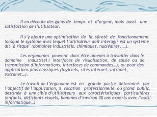 Il en découle des gains de temps et d’argent, mais aussi une
satisfaction de l’utilisateur.
Il s’y ajoute une optimisation de la sûreté de fonctionnement
lorsque le système avec lequel l’utilisateur doit interagir est un système
dit "à risque" (domaines industriels, chimiques, nucléaires, …).
Les ergonomes peuvent donc être amenés à travailler dans le
domaine industriel ( interfaces de visualisation, de saisie ou de
transmission d’informations, interfaces de commandes…), ou pour des
applications plus classiques (logiciels, sites Internet, intranet,
extranet…).
Le travail de l’ergonome est en grande partie déterminé par
l’objectif de l’application, à vocation professionnelle ou grand public,
destinée à une cible d’utilisateurs aux caractéristiques particulières
(enfants, déficients visuels, hommes d’environ 30 ans experts avec l’outil
informatique…)
 