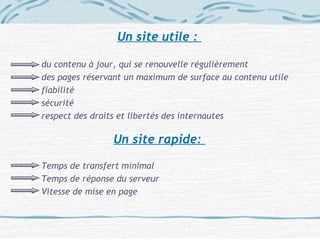 Un site utile :
du contenu à jour, qui se renouvelle régulièrement
des pages réservant un maximum de surface au contenu utile
fiabilité
sécurité
respect des droits et libertés des internautes
Un site rapide:
Temps de transfert minimal
Temps de réponse du serveur
Vitesse de mise en page
 
